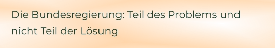 Die Bundesregierung: Teil des Problems und nicht Teil der Lösung